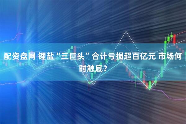 配资盘网 锂盐“三巨头”合计亏损超百亿元 市场何时触底？