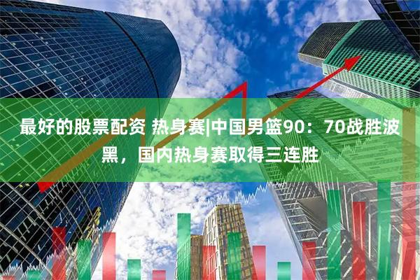 最好的股票配资 热身赛|中国男篮90：70战胜波黑，国内热身赛取得三连胜