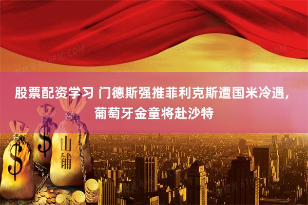 股票配资学习 门德斯强推菲利克斯遭国米冷遇, 葡萄牙金童将赴沙特