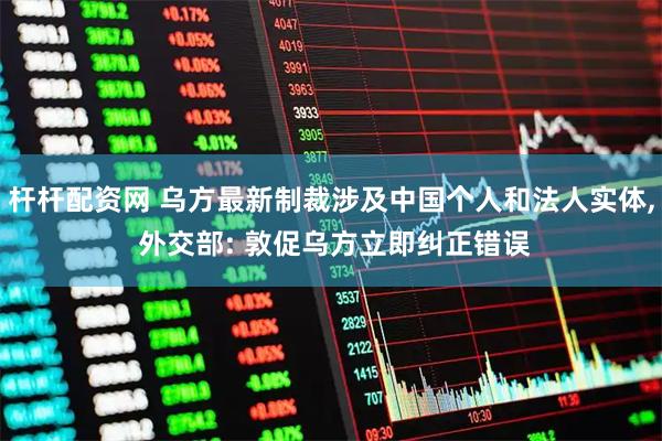 杆杆配资网 乌方最新制裁涉及中国个人和法人实体, 外交部: 敦促乌方立即纠正错误