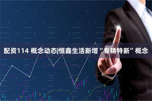 配资114 概念动态|恒鑫生活新增“专精特新”概念