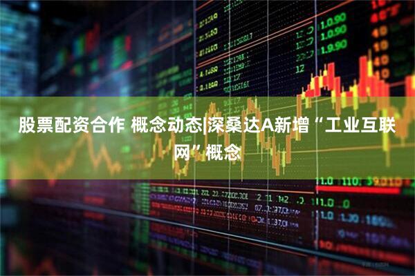 股票配资合作 概念动态|深桑达A新增“工业互联网”概念