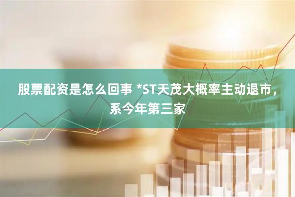 股票配资是怎么回事 *ST天茂大概率主动退市，系今年第三家