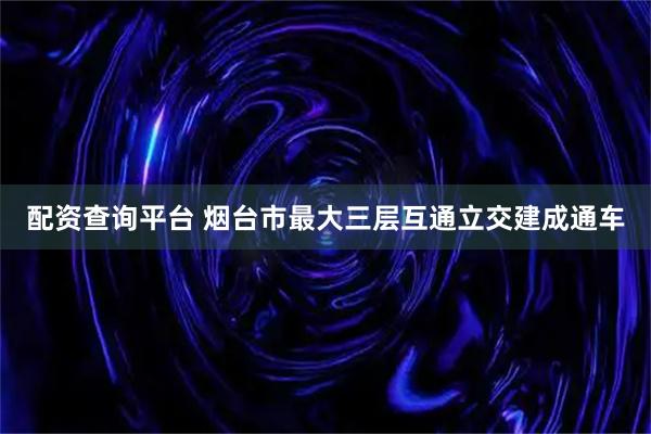 配资查询平台 烟台市最大三层互通立交建成通车