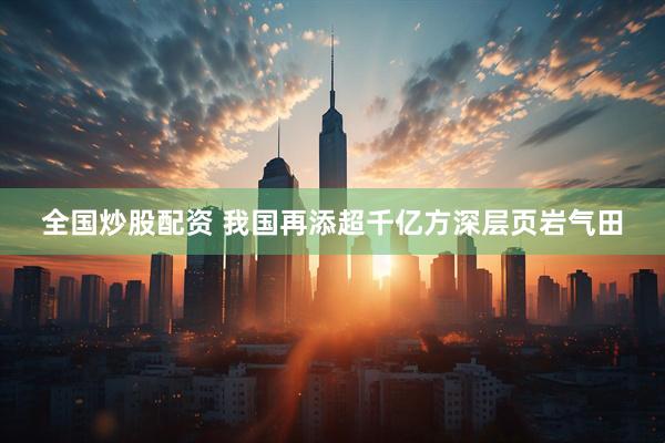 全国炒股配资 我国再添超千亿方深层页岩气田