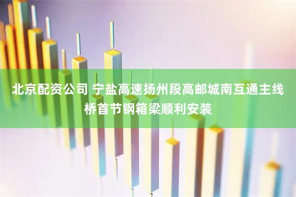 北京配资公司 宁盐高速扬州段高邮城南互通主线桥首节钢箱梁顺利安装