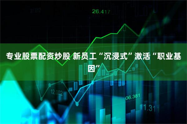 专业股票配资炒股 新员工“沉浸式”激活“职业基因”