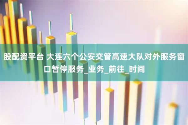 股配资平台 大连六个公安交管高速大队对外服务窗口暂停服务_业务_前往_时间