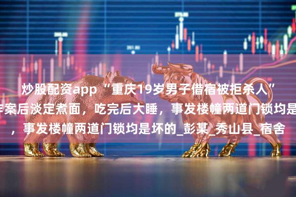 炒股配资app “重庆19岁男子借宿被拒杀人”受害者家属发声：凶手作案后淡定煮面，吃完后大睡，事发楼幢两道门锁均是坏的_彭某_秀山县_宿舍
