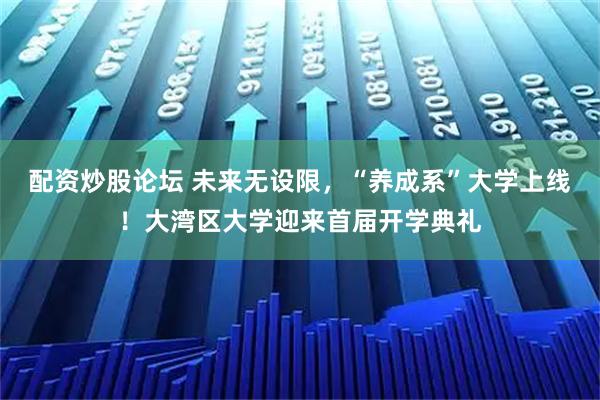 配资炒股论坛 未来无设限，“养成系”大学上线！大湾区大学迎来首届开学典礼