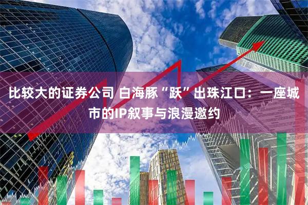比较大的证券公司 白海豚“跃”出珠江口：一座城市的IP叙事与浪漫邀约