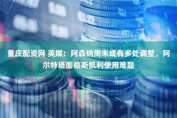 重庆配资网 英媒：阿森纳周末或有多处调整，阿尔特塔面临斯凯利使用难题