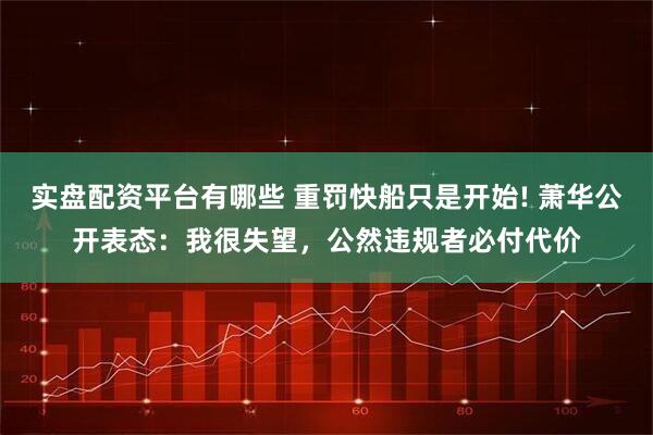 实盘配资平台有哪些 重罚快船只是开始! 萧华公开表态：我很失望，公然违规者必付代价